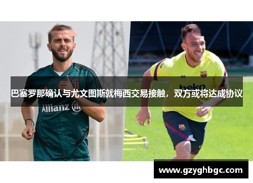 巴塞罗那确认与尤文图斯就梅西交易接触，双方或将达成协议